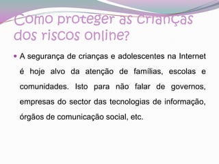 Como proteger as crianças dos riscos online?A segurança de crianças e adolescentes na Internet é hoje alvo da atenção de famílias, escolas e comunidades. Isto para não falar de governos, empresas do sector das tecnologias de informação, órgãos de comunicação social, etc.