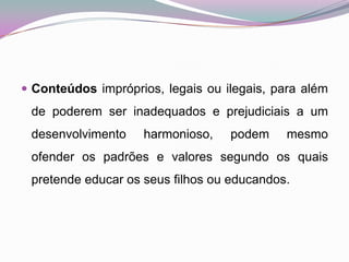 Conteúdos impróprios, legais ou ilegais, para além de poderem ser inadequados e prejudiciais a um desenvolvimento harmonioso, podem mesmo ofender os padrões e valores segundo os quais pretende educar os seus filhos ou educandos. 