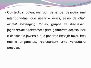 Contactos potenciais por parte de pessoas mal intencionadas, que usam o email, salas de chat, instant messaging, fóruns, grupos de discussão, jogos online e telemóveis para ganharem acesso fácil a crianças e jovens e que poderão desejar fazer-lhes mal e enganá-las, representam uma verdadeira ameaça. 