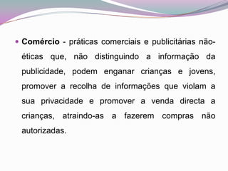 Comércio - práticas comerciais e publicitárias não-éticas que, não distinguindo a informação da publicidade, podem enganar crianças e jovens, promover a recolha de informações que violam a sua privacidade e promover a venda directa a crianças, atraindo-as a fazerem compras não autorizadas. 