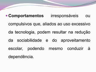 Comportamentos irresponsáveis ou compulsivos que, aliados ao uso excessivo da tecnologia, podem resultar na redução da sociabilidade e do aproveitamento escolar, podendo mesmo conduzir à dependência. 