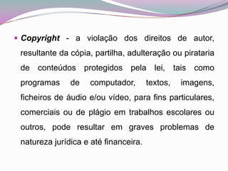 Copyright - a violação dos direitos de autor, resultante da cópia, partilha, adulteração ou pirataria de conteúdos protegidos pela lei, tais como programas de computador, textos, imagens, ficheiros de áudio e/ou vídeo, para fins particulares, comerciais ou de plágio em trabalhos escolares ou outros, pode resultar em graves problemas de natureza jurídica e até financeira. 