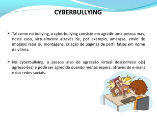 Tal como no bullying, o cyberbullying consiste em agredir uma pessoa mas,
neste caso, virtualmente através de, por exemplo, ameaças, envio de
imagens reais ou montagens, criação de páginas de perfil falsas em nome
da vítima.
 No cyberbullying, a pessoa alvo de agressão virtual desconhece o(s)
agressor(es) e pode ser agredida quando menos espera, através de e-mails
e das redes sociais.
CYBERBULLYINGCYBERBULLYING
 