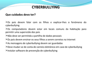 Que cuidados devo ter?
Os pais devem falar com os filhos e explicar-lhes o fenómeno do
cyberbullying
Os computadores devem estar em locais comuns da habitação para
permitir uma supervisão dos pais
Não deve ser permitida a partilha de dados pessoais
Os pais devem ensinar os seus filhos a serem corretos na internet
As mensagens de cyberbullying devem ser guardadas
Deve mudar-se de conta de correio eletrónico em caso de cyberbullying
Instalar software de prevenção de cyberbullying
CYBERBULLYINGCYBERBULLYING
 