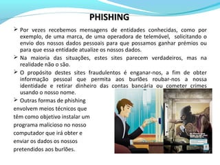  Por vezes recebemos mensagens de entidades conhecidas, como por
exemplo, de uma marca, de uma operadora de telemóvel, solicitando o
envio dos nossos dados pessoais para que possamos ganhar prémios ou
para que essa entidade atualize os nossos dados.
 Na maioria das situações, estes sites parecem verdadeiros, mas na
realidade não o são.
 O propósito destes sites fraudulentos é enganar-nos, a fim de obter
informação pessoal que permita aos burlões roubar-nos a nossa
identidade e retirar dinheiro das contas bancária ou cometer crimes
usando o nosso nome.
 Outras formas de phishing
envolvem meios técnicos que
têm como objetivo instalar um
programa malicioso no nosso
computador que irá obter e
enviar os dados os nossos
pretendidos aos burlões.
PHISHINGPHISHING
 