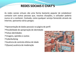 As redes sociais virtuais são uma forma bastante popular de estabelecer
contacto com outras pessoas que, noutras situações, o utilizador poderia
nunca vir a conhecer. Contudo, como qualquer serviço fornecido através da
Internet, apresenta vários perigos:
Apresentação de dados pessoais na página de perfil
Possibilidade de apropriação de identidade
Falsas identidades
Imagens, opiniões e outros
Cyberbullying
Ausência de controlo efetivo de idade
(Quase) ausência de moderação
REDES SOCIAIS E CHAT’SREDES SOCIAIS E CHAT’S
 