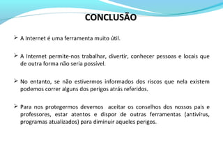  A Internet é uma ferramenta muito útil.
 A Internet permite-nos trabalhar, divertir, conhecer pessoas e locais que
de outra forma não seria possível.
 No entanto, se não estivermos informados dos riscos que nela existem
podemos correr alguns dos perigos atrás referidos.
 Para nos protegermos devemos aceitar os conselhos dos nossos pais e
professores, estar atentos e dispor de outras ferramentas (antivírus,
programas atualizados) para diminuir aqueles perigos.
CONCLUSÃOCONCLUSÃO
 