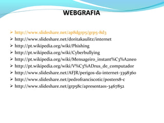 http://www.slideshare.net/ap8dgrp5/grp5-8d3
 http://www.slideshare.net/doritakaulitz/internet
 http://pt.wikipedia.org/wiki/Phishing
 http://pt.wikipedia.org/wiki/Cyberbullying
 http://pt.wikipedia.org/wiki/Mensageiro_instant%C3%A2neo
 http://pt.wikipedia.org/wiki/V%C3%ADrus_de_computador
 http://www.slideshare.net/AFJR/perigos-da-internet-3398360
 http://www.slideshare.net/pedrofranciscotic/posters8-c
 http://www.slideshare.net/grp58c/apresentao1-3467852
WEBGRAFIAWEBGRAFIA
 