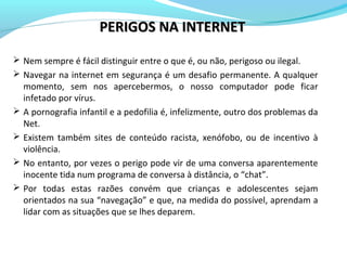 PERIGOS NA INTERNETPERIGOS NA INTERNET
 Nem sempre é fácil distinguir entre o que é, ou não, perigoso ou ilegal.
 Navegar na internet em segurança é um desafio permanente. A qualquer
momento, sem nos apercebermos, o nosso computador pode ficar
infetado por vírus.
 A pornografia infantil e a pedofilia é, infelizmente, outro dos problemas da
Net.
 Existem também sites de conteúdo racista, xenófobo, ou de incentivo à
violência.
 No entanto, por vezes o perigo pode vir de uma conversa aparentemente
inocente tida num programa de conversa à distância, o “chat”.
 Por todas estas razões convém que crianças e adolescentes sejam
orientados na sua “navegação” e que, na medida do possível, aprendam a
lidar com as situações que se lhes deparem.
 