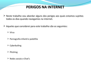 PERIGOS NA INTERNETPERIGOS NA INTERNET
 Neste trabalho vou abordar alguns dos perigos aos quais estamos sujeitos
todos os dias quando navegamos na internet.
 Aqueles que considerei para este trabalho são os seguintes:
 Vírus
 Pornografia infantil e pedofilia
 Cyberbulling
 Phishing
 Redes sociais e Chat’s
 