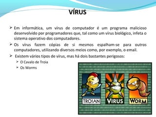  Em informática, um vírus de computador é um programa malicioso
desenvolvido por programadores que, tal como um vírus biológico, infeta o
sistema operativo dos computadores.
 Os vírus fazem cópias de si mesmos espalham-se para outros
computadores, utilizando diversos meios como, por exemplo, o email.
 Existem vários tipos de vírus, mas há dois bastantes perigosos:
 O Cavalo de Troia
 Os Worms
VÍRUSVÍRUS
 