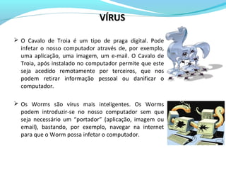  O Cavalo de Troia é um tipo de praga digital. Pode
infetar o nosso computador através de, por exemplo,
uma aplicação, uma imagem, um e-mail. O Cavalo de
Troia, após instalado no computador permite que este
seja acedido remotamente por terceiros, que nos
podem retirar informação pessoal ou danificar o
computador.
 Os Worms são vírus mais inteligentes. Os Worms
podem introduzir-se no nosso computador sem que
seja necessário um “portador” (aplicação, imagem ou
email), bastando, por exemplo, navegar na internet
para que o Worm possa infetar o computador.
VÍRUSVÍRUS
 