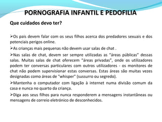Que cuidados devo ter?
Os pais devem falar com os seus filhos acerca dos predadores sexuais e dos
potenciais perigos online.
As crianças mais pequenas não devem usar salas de chat .
Nas salas de chat, devem ser sempre utilizadas as “áreas públicas” dessas
salas. Muitas salas de chat oferecem “áreas privadas”, onde os utilizadores
podem ter conversas particulares com outros utilizadores - os monitores de
chat não podem supervisionar estas conversas. Estas áreas são muitas vezes
designadas como áreas de "whisper" (sussurro ou segredo).
Mantenha o computador com ligação à internet numa divisão comum da
casa e nunca no quarto da criança.
Diga aos seus filhos para nunca responderem a mensagens instantâneas ou
mensagens de correio eletrónico de desconhecidos.
PORNOGRAFIA INFANTIL E PEDOFILIAPORNOGRAFIA INFANTIL E PEDOFILIA
 