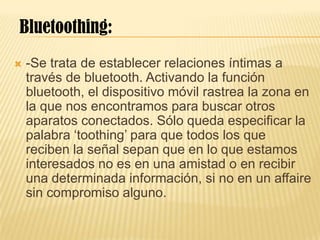  -Se trata de establecer relaciones íntimas a
través de bluetooth. Activando la función
bluetooth, el dispositivo móvil rastrea la zona en
la que nos encontramos para buscar otros
aparatos conectados. Sólo queda especificar la
palabra ‘toothing’ para que todos los que
reciben la señal sepan que en lo que estamos
interesados no es en una amistad o en recibir
una determinada información, si no en un affaire
sin compromiso alguno.
Bluetoothing:
 