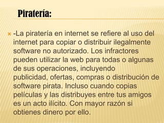  -La piratería en internet se refiere al uso del
internet para copiar o distribuir ilegalmente
software no autorizado. Los infractores
pueden utilizar la web para todas o algunas
de sus operaciones, incluyendo
publicidad, ofertas, compras o distribución de
software pirata. Incluso cuando copias
películas y las distribuyes entre tus amigos
es un acto ilícito. Con mayor razón si
obtienes dinero por ello.
Piratería:
 