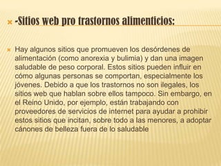  -Sitios web pro trastornos alimenticios:
 Hay algunos sitios que promueven los desórdenes de
alimentación (como anorexia y bulimia) y dan una imagen
saludable de peso corporal. Estos sitios pueden influir en
cómo algunas personas se comportan, especialmente los
jóvenes. Debido a que los trastornos no son ilegales, los
sitios web que hablan sobre ellos tampoco. Sin embargo, en
el Reino Unido, por ejemplo, están trabajando con
proveedores de servicios de internet para ayudar a prohibir
estos sitios que incitan, sobre todo a las menores, a adoptar
cánones de belleza fuera de lo saludable
 