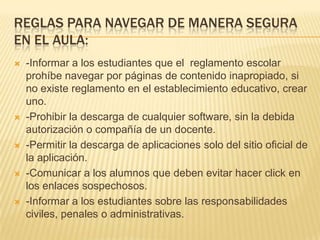 REGLAS PARA NAVEGAR DE MANERA SEGURA
EN EL AULA:
 -Informar a los estudiantes que el reglamento escolar
prohíbe navegar por páginas de contenido inapropiado, si
no existe reglamento en el establecimiento educativo, crear
uno.
 -Prohibir la descarga de cualquier software, sin la debida
autorización o compañía de un docente.
 -Permitir la descarga de aplicaciones solo del sitio oficial de
la aplicación.
 -Comunicar a los alumnos que deben evitar hacer click en
los enlaces sospechosos.
 -Informar a los estudiantes sobre las responsabilidades
civiles, penales o administrativas.
 