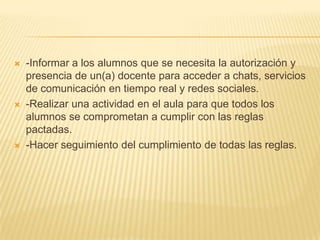  -Informar a los alumnos que se necesita la autorización y
presencia de un(a) docente para acceder a chats, servicios
de comunicación en tiempo real y redes sociales.
 -Realizar una actividad en el aula para que todos los
alumnos se comprometan a cumplir con las reglas
pactadas.
 -Hacer seguimiento del cumplimiento de todas las reglas.
 