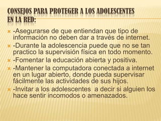 CONSEJOS PARA PROTEGER A LOS ADOLESCENTES
EN LA RED:
 -Asegurarse de que entiendan que tipo de
información no deben dar a través de internet.
 -Durante la adolescencia puede que no se tan
practico la supervisión física en todo momento.
 -Fomentar la educación abierta y positiva.
 -Mantener la computadora conectada a internet
en un lugar abierto, donde pueda supervisar
fácilmente las actividades de sus hijos.
 -Invitar a los adolescentes a decir si alguien los
hace sentir incomodos o amenazados.
 