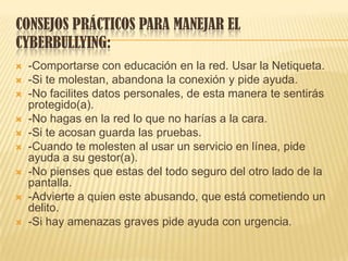 CONSEJOS PRÁCTICOS PARA MANEJAR EL
CYBERBULLYING:
 -Comportarse con educación en la red. Usar la Netiqueta.
 -Si te molestan, abandona la conexión y pide ayuda.
 -No facilites datos personales, de esta manera te sentirás
protegido(a).
 -No hagas en la red lo que no harías a la cara.
 -Si te acosan guarda las pruebas.
 -Cuando te molesten al usar un servicio en línea, pide
ayuda a su gestor(a).
 -No pienses que estas del todo seguro del otro lado de la
pantalla.
 -Advierte a quien este abusando, que está cometiendo un
delito.
 -Si hay amenazas graves pide ayuda con urgencia.
 