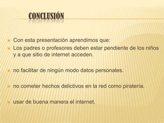 CONCLUSIÓN
 Con esta presentación aprendimos que:
 Los padres o profesores deben estar pendiente de los niños
y a que sitio de internet acceden.
 no facilitar de ningún modo datos personales.
 no cometer hechos delictivos en la red como piratería.
 usar de buena manera el internet.
 