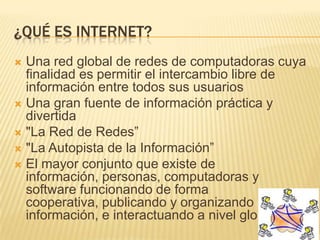 ¿QUÉ ES INTERNET?
 Una red global de redes de computadoras cuya
finalidad es permitir el intercambio libre de
información entre todos sus usuarios
 Una gran fuente de información práctica y
divertida
 "La Red de Redes”
 "La Autopista de la Información”
 El mayor conjunto que existe de
información, personas, computadoras y
software funcionando de forma
cooperativa, publicando y organizando
información, e interactuando a nivel global
 