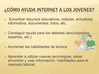 ¿CÓMO AYUDA INTERNET A LOS JOVENES?
 Encontrar recursos educativos, noticias, actualidad
informativa, documentos, fotos, etc.
 Conseguir ayuda para los deberes (enciclopedias,
expertos, etc.)
 Aumentar las habilidades de lectura
 Aprender a utilizar nuevas tecnologías, saber
encontrar y usar información, habilidades para el
mercado laboral.
 