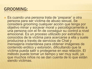 GROOMING:
 Es cuando una persona trata de ‘preparar’ a otra
persona para ser víctima de abuso sexual. Se
considera grooming cualquier acción que tenga por
objetivo minar y socavar moral y psicológicamente a
una persona con el fin de conseguir su control a nivel
emocional. Es un proceso utilizado por extraños o
conocidos de la víctima para acercarse a ella y suele
producirse a través de servicios de Chat y
mensajería instantánea para obtener imágenes de
contenido erótico y extorsión, dificultando que la
víctima pueda salir o protegerse en esa relación. El
método puede tomar un tiempo y ser muy sutil, ya
que muchos niños no se dan cuenta de lo que están
siendo víctimas.
 