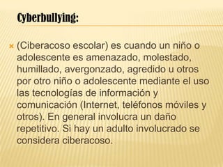  (Ciberacoso escolar) es cuando un niño o
adolescente es amenazado, molestado,
humillado, avergonzado, agredido u otros
por otro niño o adolescente mediante el uso
las tecnologías de información y
comunicación (Internet, teléfonos móviles y
otros). En general involucra un daño
repetitivo. Si hay un adulto involucrado se
considera ciberacoso.
Cyberbullying:
 