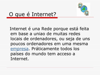 O que é Internet? Internet é una Rede porque está feita em base a uniao de muitas redes locais de ordenadores, ou seja de uns poucos ordenadores em uma mesma  empresa . Práticamente todos los países do mundo tem acceso a Internet.  