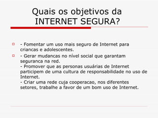 Quais os objetivos da    INTERNET SEGURA? - Fomentar um uso mais seguro de Internet para criancas e adolescentes. - Gerar mudancas no nível social que garantam  seguranca na red. - Promover que as personas usuárias de Internet  participem de uma cultura de responsabilidade no uso de Internet. - Criar uma rede cuja cooperacao, nos diferentes setores, trabalhe a favor de um bom uso de Internet. 