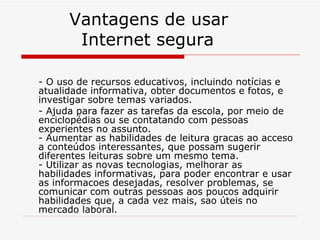 Vantagens de usar    Internet segura - O uso de recursos educativos, incluindo notícias e atualidade informativa, obter documentos e fotos, e investigar sobre temas variados.  - Ajuda para fazer as tarefas da escola, por meio de enciclopédias ou se contatando com pessoas experientes no assunto. - Aumentar as habilidades de leitura gracas ao acceso a conteúdos interessantes, que possam sugerir diferentes leituras sobre um mesmo tema.  - Utilizar as novas tecnologias, melhorar as habilidades informativas, para poder encontrar e usar as informacoes desejadas, resolver problemas, se comunicar com outras pessoas aos poucos adquirir habilidades que, a cada vez mais, sao úteis no mercado laboral. 
