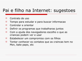 Pai e filho na Internet: sugestoes Contrato de uso Tempo para estudar e para buscar informacao Controlar e orientar Definir os programas que trabalharao juntos Com a ajuda dos navegadores escolho o que as criancas podem ver e usar Estabelecer um compromiso com os filhos Tentar conhecer os contatos que as craincas tem no Msn, bate papo, etc 