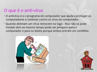 O que é o anti-virus
• O antivirus é o o programa de computador que ajuda a proteger os
computadores e sistemas contra os vírus do computador.
• Quando detetam um vírus removem-no logo . Mas não se pode
instalar dois ao mesmo tempo pode ser perigoso para o
computador e para os dados porque ambos entram em confelito.
 