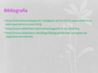 Bibliografia
• http://futurastecnologas2011.blogspot.pt/2011/07/o-que-e-antivirus-
para-que-serve-e-suas.html;
• http://www.slideshare.net/nratao/seguranca-na-internet;
• http://www.slideshare.net/diogofilipeguerreiro/as-10-regras-da-
segurana-na-internet
 