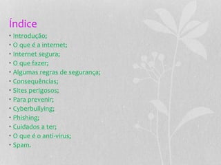 Índice
• Introdução;
• O que é a internet;
• Internet segura;
• O que fazer;
• Algumas regras de segurança;
• Consequências;
• Sites perigosos;
• Para prevenir;
• Cyberbullying;
• Phishing;
• Cuidados a ter;
• O que é o anti-virus;
• Spam.
 