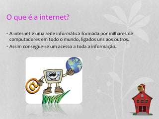 O que é a internet?
• A internet é uma rede informática formada por milhares de
computadores em todo o mundo, ligados uns aos outros.
• Assim consegue-se um acesso a toda a informação.
 