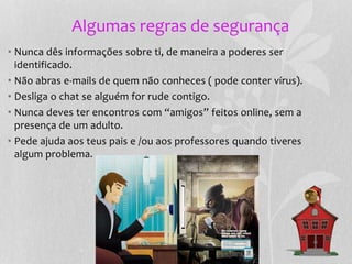 Algumas regras de segurança
• Nunca dês informações sobre ti, de maneira a poderes ser
identificado.
• Não abras e-mails de quem não conheces ( pode conter vírus).
• Desliga o chat se alguém for rude contigo.
• Nunca deves ter encontros com “amigos” feitos online, sem a
presença de um adulto.
• Pede ajuda aos teus pais e /ou aos professores quando tiveres
algum problema.
 