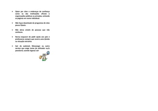 •   Optar por sites e endereços de confiança
    como os das instituições oficiais e
    organizações públicas ou privadas, evitando
    as páginas em nome individual.

•   Não faças downloads de programas de sites
    pouco fiáveis.

•   Não abras emails de pessoas que não
    conheces.

•   Nunca esquecer de pedir ajuda aos pais e
    professores sempre que ocorra uma dúvida
    ou situação estranha.

•   Sair do webmail, Messenger ou outro
    serviço que exige nome de utilizador ou/e
    password, usando logout/ sair
 