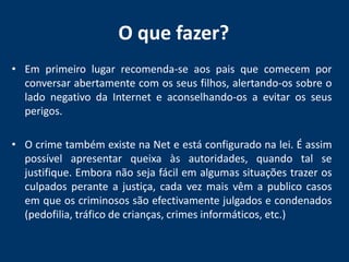 O que fazer? Em primeiro lugar recomenda-se aos pais que comecem por conversar abertamente com os seus filhos, alertando-os sobre o lado negativo da Internet e aconselhando-os a evitar os seus perigos.O crime também existe na Net e está configurado na lei. É assim possível apresentar queixa às autoridades, quando tal se justifique. Embora não seja fácil em algumas situações trazer os culpados perante a justiça, cada vez mais vêm a publico casos em que os criminosos são efectivamente julgados e condenados (pedofilia, tráfico de crianças, crimes informáticos, etc.)