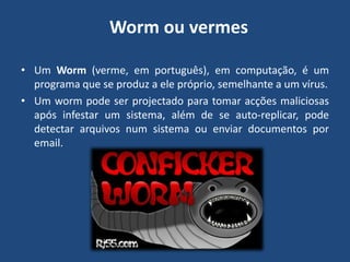  Worm ou vermesUm Worm (verme, em português), em computação, é um programa que se produz a ele próprio, semelhante a um vírus. Um worm pode ser projectado para tomar acções maliciosas após infestar um sistema, além de se auto-replicar, pode detectar arquivos num sistema ou enviar documentos por email.
