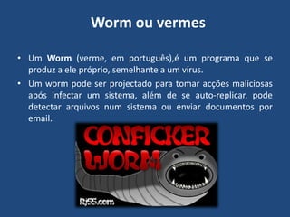  Worm ou vermesUm Worm (verme, em português),é um programa que se produz a ele próprio, semelhante a um vírus. Um worm pode ser projectado para tomar acções maliciosas após infectar um sistema, além de se auto-replicar, pode detectar arquivos num sistema ou enviar documentos por email.