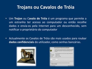 Trojans ou Cavalos de Tróia Um Trojan ou Cavalo de Tróia é um programa que permite a um estranho ter acesso ao computador ou então recolhe dados e envia-os pela Internet para um desconhecido, sem notificar o proprietário do computadorActualmente os Cavalos de Tróia são mais usados para roubar dados confidenciais do utilizador, como senhas bancárias.
