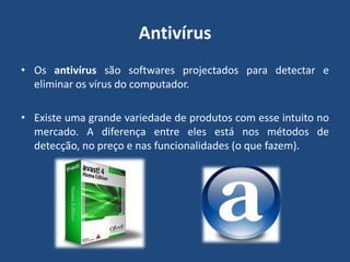 AntivírusOs antivírus são softwares projectados para detectar e eliminar os vírus do computador.Existe uma grande variedade de produtos com esse intuito no mercado. A diferença entre eles está nos métodos de detecção, no preço e nas funcionalidades (o que fazem).