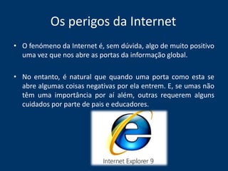 Os perigos da InternetO fenómeno da Internet é, sem dúvida, algo de muito positivo uma vez que nos abre as portas da informação global. No entanto, é natural que quando uma porta como esta se abre algumas coisas negativas por ela entrem. E, se umas não têm uma importância por aí além, outras requerem alguns cuidados por parte de pais e educadores.