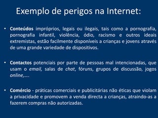 Exemplo de perigos na Internet:Conteúdos impróprios, legais ou ilegais, tais como a pornografia, pornografia infantil, violência, ódio, racismo e outros ideais extremistas, estão facilmente disponíveis a crianças e jovens através de uma grande variedade de dispositivos.Contactos potenciais por parte de pessoas mal intencionadas, que usam o email, salas de chat, fóruns, grupos de discussão, jogos online,…. Comércio - práticas comerciais e publicitárias não éticas que violam a privacidade e promovem a venda directa a crianças, atraindo-as a fazerem compras não autorizadas. 