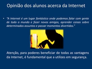 Opinião dos alunos acerca da Internet“A Internet é um lugar fantástico onde podemos falar com gente de todo o mundo e fazer novos amigos, aprender coisas sobre determinados assuntos e passar momentos divertidos.” Atenção, para poderes beneficiar de todas as vantagens da Internet, é fundamental que a utilizes em segurança.