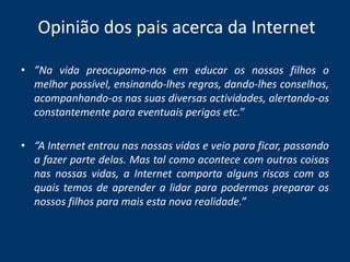 Opinião dos pais acerca da Internet”Na vida preocupamo-nos em educar os nossos filhos o melhor possível, ensinando-lhes regras, dando-lhes conselhos, acompanhando-os nas suas diversas actividades, alertando-os constantemente para eventuais perigos etc.” “A Internet entrou nas nossas vidas e veio para ficar, passando a fazer parte delas. Mas tal como acontece com outras coisas nas nossas vidas, a Internet comporta alguns riscos com os quais temos de aprender a lidar para podermos preparar os nossos filhos para mais esta nova realidade.”