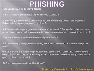Perguntas que você deve fazer: Fonte: http://www.gris.dcc.ufrj.br/truta/sobre.php 1) Eu conheço a pessoa que diz ter enviado o cartão ? 2) Mesmo que eu conheça (lembre-se de que remetentes podem ser forjados – Fake), vale a pena correr o risco e clicar ? 3) Empresas de segurança enviam antivírus por e-mail ? Se alguém bater na minha porta, disser que eu estou com cara de doente e me oferecer um remédio eu tomo ? 4) Quem disse que eu estou devendo alguma coisa ? 5) E, mesmo que esteja, essas instituições enviam esse tipo de comunicado por e-mail ? 6) Como é que um amigo tão prestativo não sabe o meu nome ? Eu não confio em meu companheiro (a) ? E, mesmo que não confie, devo acreditar em qualquer coisa que me dizem por e-mail ? 7) Por que a pessoa não se identificou ? 