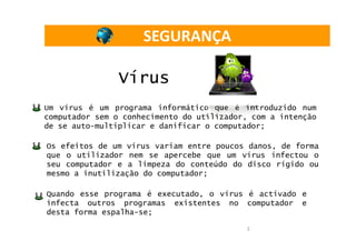 SEGURANÇA

                Vírus
Um vírus é um programa informático que é introduzido num
computador sem o conhecimento do utilizador, com a intenção
de se auto-multiplicar e danificar o computador;

Os efeitos de um vírus variam entre poucos danos, de forma
que o utilizador nem se apercebe que um vírus infectou o
seu computador e a limpeza do conteúdo do disco rígido ou
mesmo a inutilização do computador;

Quando esse programa é executado, o vírus é activado e
infecta outros programas existentes no computador e
desta forma espalha-se;

                                           3
 